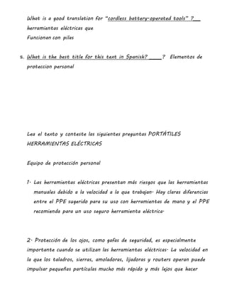 What is a good translation for “cordless battery-operated tools” ?___
herramientas eléctricas que
Funcionan con pilas
s. What is the best title for this text in Spanish? _____? Elementos de
proteccion personal
Lea el texto y conteste las siguientes preguntas PORTÁTILES
HERRAMIENTAS ELÉCTRICAS
Equipo de protección personal
1. Las herramientas eléctricas presentan más riesgos que las herramientas
manuales debido a la velocidad a la que trabajan. Hay claras diferencias
entre el PPE sugerido para su uso con herramientas de mano y el PPE
recomienda para un uso seguro herramienta eléctrica.
2. Protección de los ojos, como gafas de seguridad, es especialmente
importante cuando se utilizan las herramientas eléctricas. La velocidad en
la que los taladros, sierras, amoladoras, lijadoras y routers operan puede
impulsar pequeñas partículas mucho más rápido y más lejos que hacer
 