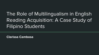 The Role of Multilingualism in English
Reading Acquisition: A Case Study of
Filipino Students
Clarissa Cambosa
 