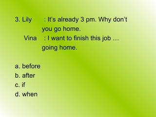 3. Lily : It’s already 3 pm. Why don’t
you go home.
Vina : I want to finish this job …
going home.
a. before
b. after
c. if
d. when
 