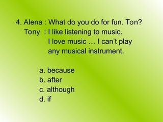 4. Alena : What do you do for fun. Ton?
Tony : I like listening to music.
I love music … I can’t play
any musical instrument.
a. because
b. after
c. although
d. if
 