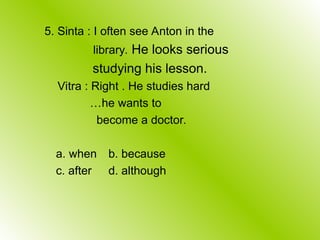 5. Sinta : I often see Anton in the
library. He looks serious
studying his lesson.
Vitra : Right . He studies hard
…he wants to
become a doctor.
a. when b. because
c. after d. although
 
