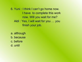 6. Yuni : I think I can’t go home now.
I have to complete this work
now. Will you wait for me?
Aldi : Yes, I will wait for you … you
finish your job.
a. although
b. because
c. before
d. until
 