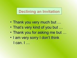Declining an Invitation
• Thank you very much but …
• That’s very kind of you but …
• Thank you for asking me but …
• I am very sorry I don’t think
I can. I …
 