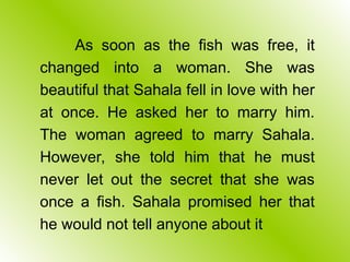 As soon as the fish was free, it
changed into a woman. She was
beautiful that Sahala fell in love with her
at once. He asked her to marry him.
The woman agreed to marry Sahala.
However, she told him that he must
never let out the secret that she was
once a fish. Sahala promised her that
he would not tell anyone about it
 