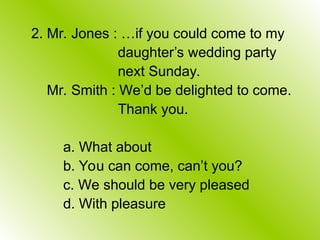 2. Mr. Jones : …if you could come to my
daughter’s wedding party
next Sunday.
Mr. Smith : We’d be delighted to come.
Thank you.
a. What about
b. You can come, can’t you?
c. We should be very pleased
d. With pleasure
 