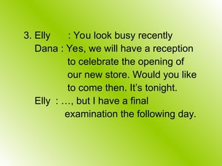 3. Elly : You look busy recently
Dana : Yes, we will have a reception
to celebrate the opening of
our new store. Would you like
to come then. It’s tonight.
Elly : …, but I have a final
examination the following day.
 