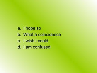 a. I hope so
b. What a coincidence
c. I wish I could
d. I am confused
 