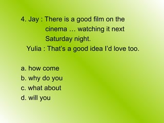 4. Jay : There is a good film on the
cinema … watching it next
Saturday night.
Yulia : That’s a good idea I’d love too.
a. how come
b. why do you
c. what about
d. will you
 