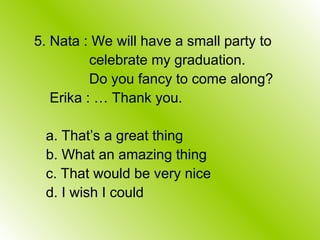 5. Nata : We will have a small party to
celebrate my graduation.
Do you fancy to come along?
Erika : … Thank you.
a. That’s a great thing
b. What an amazing thing
c. That would be very nice
d. I wish I could
 