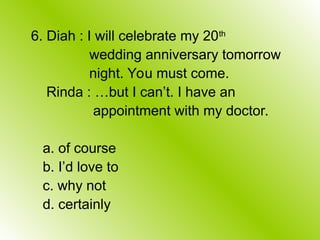 6. Diah : I will celebrate my 20th
wedding anniversary tomorrow
night. You must come.
Rinda : …but I can’t. I have an
appointment with my doctor.
a. of course
b. I’d love to
c. why not
d. certainly
 