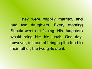 They were happily married, and
had two daughters. Every morning
Sahala went out fishing. His daughters
would bring him his lunch. One day,
however, instead of bringing the food to
their father, the two girls ate it.
 