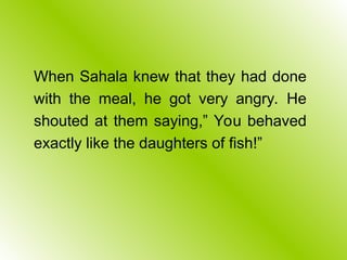 When Sahala knew that they had done
with the meal, he got very angry. He
shouted at them saying,” You behaved
exactly like the daughters of fish!”
 