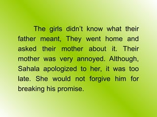 The girls didn’t know what their
father meant, They went home and
asked their mother about it. Their
mother was very annoyed. Although,
Sahala apologized to her, it was too
late. She would not forgive him for
breaking his promise.
 