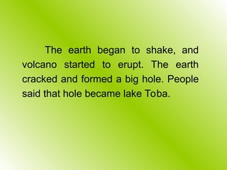 The earth began to shake, and
volcano started to erupt. The earth
cracked and formed a big hole. People
said that hole became lake Toba.
 
