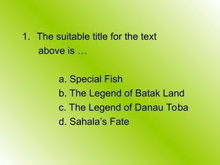 1. The suitable title for the text
above is …
a. Special Fish
b. The Legend of Batak Land
c. The Legend of Danau Toba
d. Sahala’s Fate
 