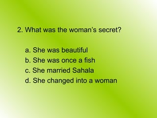 2. What was the woman’s secret?
a. She was beautiful
b. She was once a fish
c. She married Sahala
d. She changed into a woman
 