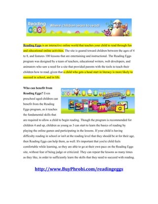 Reading Eggs is an interactive online world that teaches your child to read through fun
and educational online activities. The site is geared toward children between the ages of 4
to 8, and features 100 lessons that are entertaining and instructional. The Reading Eggs
program was designed by a team of teachers, educational writers, web developers, and
animators who saw a need for a site that provided parents with the tools to teach their
children how to read, given that a child who gets a head start in literacy is more likely to
succeed in school, and in life.


Who can benefit from
Reading Eggs? Even
preschool aged children can
benefit from the Reading
Eggs program, as it teaches
the fundamental skills that
are required to allow a child to begin reading. Though the program is recommended for
children 4 and up, children as young as 3 can start to learn the basics of reading by
playing the online games and participating in the lessons. If your child is having
difficulty reading in school or isn't at the reading level that they should be at for their age,
then Reading Eggs can help them, as well. It's important that you're child feels
comfortable while learning, so they are able to go at their own pace on the Reading Eggs
site, without fear of being judge or criticized. They can repeat the lessons as many times
as they like, in order to sufficiently learn the skills that they need to succeed with reading.


         http://www.BuyPhrobi.com/readingeggs
 