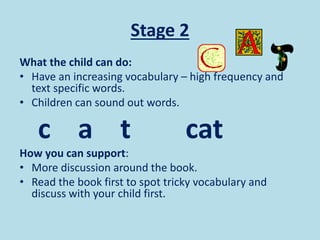 Stage 2
What the child can do:
• Have an increasing vocabulary – high frequency and
text specific words.
• Children can sound out words.
c a t cat
How you can support:
• More discussion around the book.
• Read the book first to spot tricky vocabulary and
discuss with your child first.
 