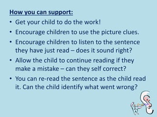 How you can support:
• Get your child to do the work!
• Encourage children to use the picture clues.
• Encourage children to listen to the sentence
they have just read – does it sound right?
• Allow the child to continue reading if they
make a mistake – can they self correct?
• You can re-read the sentence as the child read
it. Can the child identify what went wrong?
 
