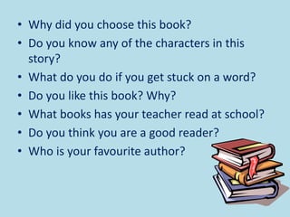 • Why did you choose this book?
• Do you know any of the characters in this
story?
• What do you do if you get stuck on a word?
• Do you like this book? Why?
• What books has your teacher read at school?
• Do you think you are a good reader?
• Who is your favourite author?
 