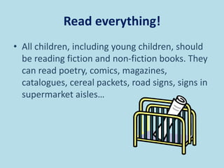 Read everything!
• All children, including young children, should
be reading fiction and non-fiction books. They
can read poetry, comics, magazines,
catalogues, cereal packets, road signs, signs in
supermarket aisles…
 