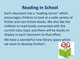 Reading In School
Each classroom has a ‘reading corner’ which
encourages children to look at a wide variety of
fiction and non-fiction books. We also like the
children to read books connected with the
current class topic and there will be books on
display in each classroom to that effect.
We have a wonderful new library space which
we want to develop further!
 