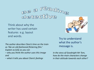 Try to understand
what the author’s
message is.
Think about why the
writer has used certain
features e.g. layout
and words.
The author describes Clara’s time on the train
as ‘like an old-fashioned flickering film.’
Explain as fully as you can
– why you think the author uses this image
and
– what it tells you about Clara’s feelings
In the story of Goodnight Mr Tom,
how do the main characters change
in their attitude towards each other?
 