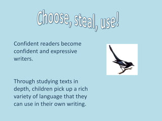 Confident readers become
confident and expressive
writers.
Through studying texts in
depth, children pick up a rich
variety of language that they
can use in their own writing.
 