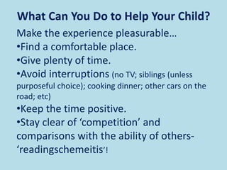 Make the experience pleasurable…
•Find a comfortable place.
•Give plenty of time.
•Avoid interruptions (no TV; siblings (unless
purposeful choice); cooking dinner; other cars on the
road; etc)
•Keep the time positive.
•Stay clear of ‘competition’ and
comparisons with the ability of others-
‘readingschemeitis’!
What Can You Do to Help Your Child?
 