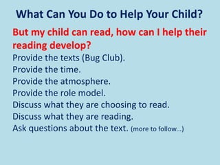 What Can You Do to Help Your Child?
But my child can read, how can I help their
reading develop?
Provide the texts (Bug Club).
Provide the time.
Provide the atmosphere.
Provide the role model.
Discuss what they are choosing to read.
Discuss what they are reading.
Ask questions about the text. (more to follow...)
 