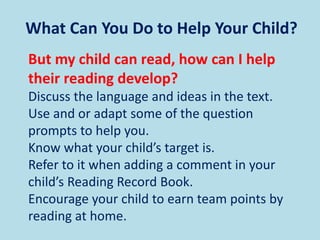 What Can You Do to Help Your Child?
But my child can read, how can I help
their reading develop?
Discuss the language and ideas in the text.
Use and or adapt some of the question
prompts to help you.
Know what your child’s target is.
Refer to it when adding a comment in your
child’s Reading Record Book.
Encourage your child to earn team points by
reading at home.
 