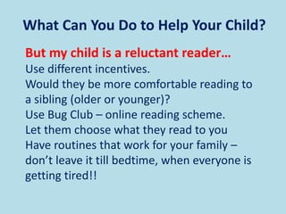 What Can You Do to Help Your Child?
But my child is a reluctant reader…
Use different incentives.
Would they be more comfortable reading to
a sibling (older or younger)?
Use Bug Club – online reading scheme.
Let them choose what they read to you
Have routines that work for your family –
don’t leave it till bedtime, when everyone is
getting tired!!
 