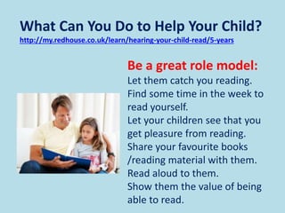 What Can You Do to Help Your Child?
http://my.redhouse.co.uk/learn/hearing-your-child-read/5-years
Be a great role model:
Let them catch you reading.
Find some time in the week to
read yourself.
Let your children see that you
get pleasure from reading.
Share your favourite books
/reading material with them.
Read aloud to them.
Show them the value of being
able to read.
 