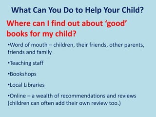 What Can You Do to Help Your Child?
Where can I find out about ‘good’
books for my child?
•Word of mouth – children, their friends, other parents,
friends and family
•Teaching staff
•Bookshops
•Local Libraries
•Online – a wealth of recommendations and reviews
(children can often add their own review too.)
 