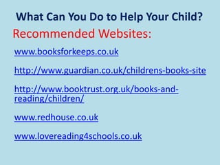 What Can You Do to Help Your Child?
Recommended Websites:
www.booksforkeeps.co.uk
http://www.guardian.co.uk/childrens-books-site
http://www.booktrust.org.uk/books-and-
reading/children/
www.redhouse.co.uk
www.lovereading4schools.co.uk
 