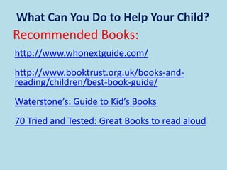 What Can You Do to Help Your Child?
Recommended Books:
http://www.whonextguide.com/
http://www.booktrust.org.uk/books-and-
reading/children/best-book-guide/
Waterstone’s: Guide to Kid’s Books
70 Tried and Tested: Great Books to read aloud
 