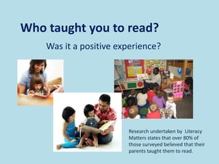 Was it a positive experience?
Who taught you to read?
Research undertaken by Literacy
Matters states that over 80% of
those surveyed believed that their
parents taught them to read.
 
