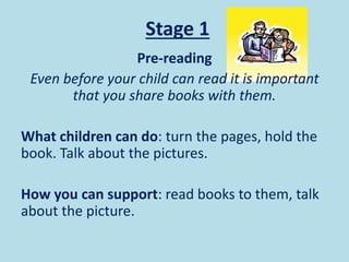Stage 1
Pre-reading
Even before your child can read it is important
that you share books with them.
What children can do: turn the pages, hold the
book. Talk about the pictures.
How you can support: read books to them, talk
about the picture.
 