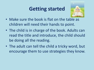 Getting started
• Make sure the book is flat on the table as
children will need their hands to point.
• The child is in charge of the book. Adults can
read the title and introduce, the child should
be doing all the reading.
• The adult can tell the child a tricky word, but
encourage them to use strategies they know.
 