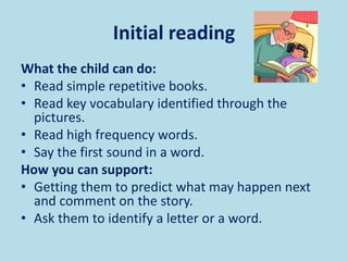 Initial reading
What the child can do:
• Read simple repetitive books.
• Read key vocabulary identified through the
pictures.
• Read high frequency words.
• Say the first sound in a word.
How you can support:
• Getting them to predict what may happen next
and comment on the story.
• Ask them to identify a letter or a word.
 