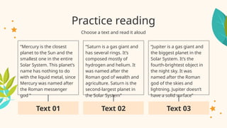 Practice reading
“Mercury is the closest
planet to the Sun and the
smallest one in the entire
Solar System. This planet’s
name has nothing to do
with the liquid metal, since
Mercury was named after
the Roman messenger
god ”
Choose a text and read it aloud
“Saturn is a gas giant and
has several rings. It’s
composed mostly of
hydrogen and helium. It
was named after the
Roman god of wealth and
agriculture. Saturn is the
second-largest planet in
the Solar System”
“Jupiter is a gas giant and
the biggest planet in the
Solar System. It’s the
fourth-brightest object in
the night sky. It was
named after the Roman
god of the skies and
lightning. Jupiter doesn’t
have a solid surface”
Text 01 Text 02 Text 03
 