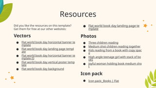 Resources
Did you like the resources on this template?
Get them for free at our other websites:
Vectors
● Flat world book day horizontal banner te
mplate
● Flat world book day landing page templ
ate
● Flat world book day horizontal banner te
mplate (I)
● Flat world book day vertical poster temp
late
● Flat world book day background
● Flat world book day landing page te
mplate
Photos
● Three children reading
● Medium shot children reading together
● Kids reading from a book with copy spac
e
● High angle teenage girl with stack of bo
oks
● Joyful woman holding book medium sho
t
Icon pack
● Icon pack: Books | Flat
 