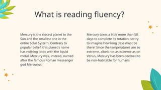 What is reading fluency?
Mercury takes a little more than 58
days to complete its rotation, so try
to imagine how long days must be
there! Since the temperatures are so
extreme, albeit not as extreme as on
Venus, Mercury has been deemed to
be non-habitable for humans
Mercury is the closest planet to the
Sun and the smallest one in the
entire Solar System. Contrary to
popular belief, this planet's name
has nothing to do with the liquid
metal. Mercury was, instead, named
after the famous Roman messenger
god Mercurius
 
