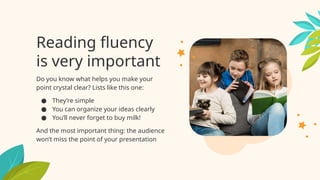 Reading fluency
is very important
Do you know what helps you make your
point crystal clear? Lists like this one:
● They’re simple
● You can organize your ideas clearly
● You’ll never forget to buy milk!
And the most important thing: the audience
won’t miss the point of your presentation
 
