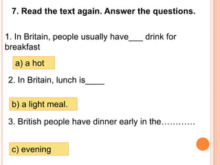 7. Read the text again. Answer the questions.

1. In Britain, people usually have___ drink for
breakfast
  a) a hot
2. In Britain, lunch is____

 b) a light meal.

3. British people have dinner early in the…………


 c) evening
 