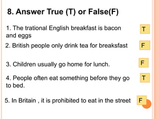 8. Answer True (T) or False(F)
1. The trational English breakfast is bacon             T
and eggs
2. British people only drink tea for breaksfast         F


3. Children usually go home for lunch.                  F

4. People often eat something before they go            T
to bed.

5. In Britain , it is prohibited to eat in the street   F
 