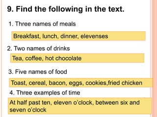 9. Find the following in the text.
1. Three names of meals

  Breakfast, lunch, dinner, elevenses

2. Two names of drinks
 Tea, coffee, hot chocolate

3. Five names of food
 Toast, cereal, bacon, eggs, cookies,fried chicken
4. Three examples of time
At half past ten, eleven o’clock, between six and
seven o’clock
 