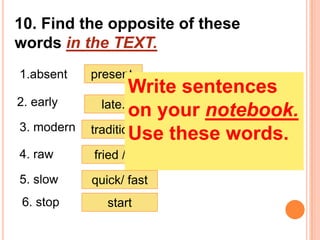 10. Find the opposite of these
words in the TEXT.
1.absent    present.
                    Write sentences
2. early      late.
                    on your notebook.
3. modern   traditional.
                    Use these words.
4. raw      fried / roast.
5. slow     quick/ fast
 6. stop       start
 