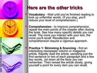 Here are theHere are the otherother trickstricks
 VocabularyVocabulary - Wait until you've finished reading to- Wait until you've finished reading to
look up unfamiliar words. (If you stop, you'lllook up unfamiliar words. (If you stop, you'll
reduce your level of comprehension.)reduce your level of comprehension.)
 ComprehensionComprehension - to improve comprehension,- to improve comprehension,
repeat the main points of the chapter after closingrepeat the main points of the chapter after closing
the book. See how many specific details you canthe book. See how many specific details you can
recall. The more you interact with your text, therecall. The more you interact with your text, the
more you'll recall. Recollection andmore you'll recall. Recollection and
comprehension require a vigorous approach.comprehension require a vigorous approach.
 Practice 1: Skimming & ScanningPractice 1: Skimming & Scanning - find an- find an
interesting newspaper column or magazineinteresting newspaper column or magazine
article. Rapidly read the article, sampling just thearticle. Rapidly read the article, sampling just the
first sentence or two of each paragraph and a fewfirst sentence or two of each paragraph and a few
key words. Jot down all the facts you cankey words. Jot down all the facts you can
remember. Then reread the article slowly, givingremember. Then reread the article slowly, giving
yourself a point for every item you can recall.yourself a point for every item you can recall.
SandraJamieson,DrewUniversity,2005
 