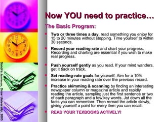 Now YOU need to practice…Now YOU need to practice…
The Basic Program:The Basic Program:
 Two or three times a dayTwo or three times a day, read something you enjoy for, read something you enjoy for
15 to 20 minutes without stopping. Time yourself to within15 to 20 minutes without stopping. Time yourself to within
30 seconds.30 seconds.
 Record your reading rateRecord your reading rate and chart your progress.and chart your progress.
Recording and charting are essential if you wish to makeRecording and charting are essential if you wish to make
real progress.real progress.
 Push yourself gentlyPush yourself gently as you read. If your mind wanders,as you read. If your mind wanders,
get it back on track.get it back on track.
 Set reading-rate goalsSet reading-rate goals for yourself. Aim for a 10%for yourself. Aim for a 10%
increase in your reading rate over the previous record.increase in your reading rate over the previous record.
 Practice skimming & scanningPractice skimming & scanning by finding an interestingby finding an interesting
newspaper column or magazine article and rapidlynewspaper column or magazine article and rapidly
reading the article, sampling just the first sentence or tworeading the article, sampling just the first sentence or two
of each paragraph and a few key words. Jot down all theof each paragraph and a few key words. Jot down all the
facts you can remember. Then reread the article slowly,facts you can remember. Then reread the article slowly,
giving yourself a point for every item you can recall.giving yourself a point for every item you can recall.
 READ YOUR TEXBOOKS ACTIVELY!READ YOUR TEXBOOKS ACTIVELY!
SandraJamieson,DrewUniversity,2005
 